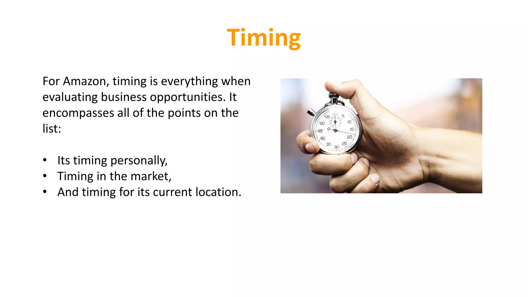 Timing
For Amazon, timing is everything when
evaluating business opportunities. It
encompasses all of the points on the
list:
• Its timing personally,
• Timing in the market,
• And timing for its current location.
 