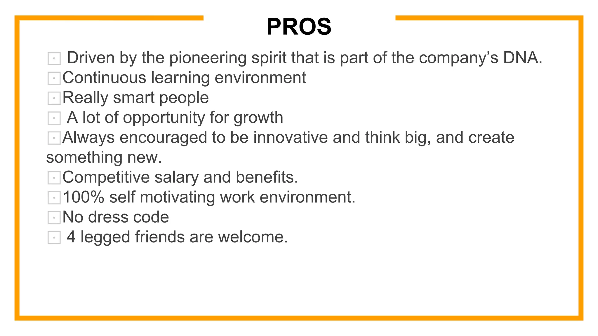 ⊡ Driven by the pioneering spirit that is part of the company’s DNA.
⊡Continuous learning environment
⊡Really smart people
⊡ A lot of opportunity for growth
⊡Always encouraged to be innovative and think big, and create
something new.
⊡Competitive salary and benefits.
⊡100% self motivating work environment.
⊡No dress code
⊡ 4 legged friends are welcome.
PROS
 
