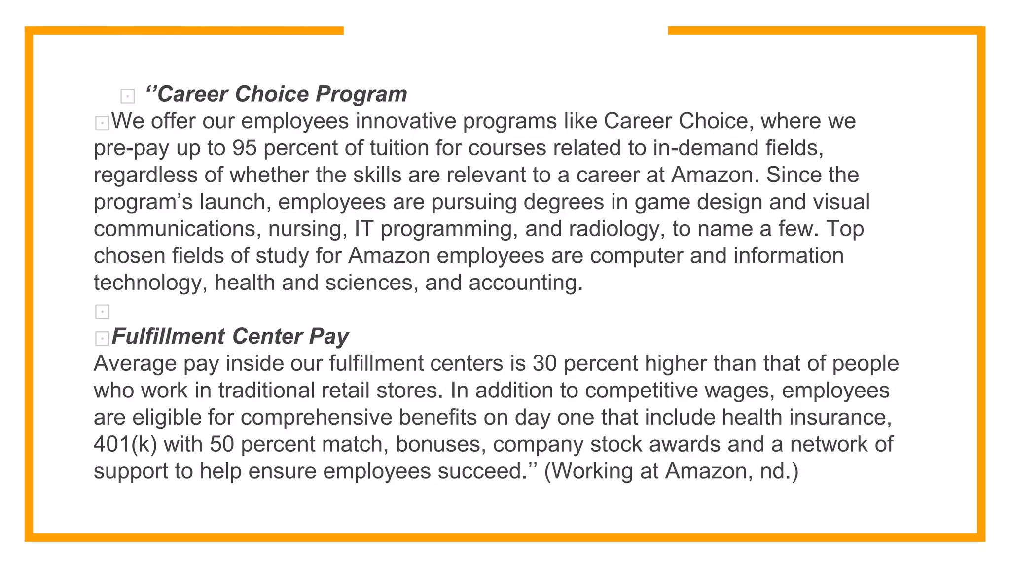 ⊡ ‘’Career Choice Program
⊡We offer our employees innovative programs like Career Choice, where we
pre-pay up to 95 percent of tuition for courses related to in-demand fields,
regardless of whether the skills are relevant to a career at Amazon. Since the
program’s launch, employees are pursuing degrees in game design and visual
communications, nursing, IT programming, and radiology, to name a few. Top
chosen fields of study for Amazon employees are computer and information
technology, health and sciences, and accounting.
⊡
⊡Fulfillment Center Pay
Average pay inside our fulfillment centers is 30 percent higher than that of people
who work in traditional retail stores. In addition to competitive wages, employees
are eligible for comprehensive benefits on day one that include health insurance,
401(k) with 50 percent match, bonuses, company stock awards and a network of
support to help ensure employees succeed.’’ (Working at Amazon, nd.)
 