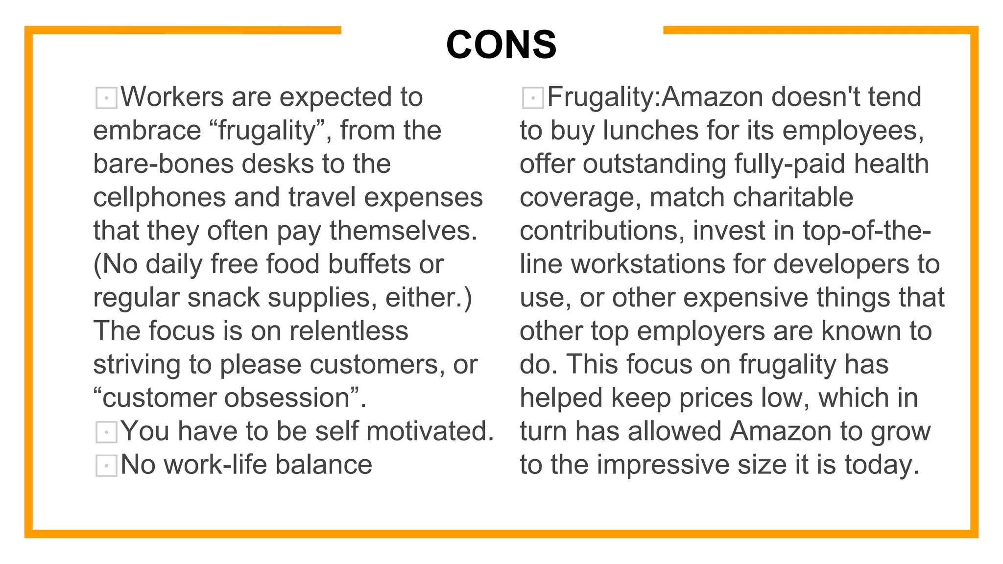 CONS
⊡Workers are expected to
embrace “frugality”, from the
bare-bones desks to the
cellphones and travel expenses
that they often pay themselves.
(No daily free food buffets or
regular snack supplies, either.)
The focus is on relentless
striving to please customers, or
“customer obsession”.
⊡You have to be self motivated.
⊡No work-life balance
⊡Frugality:Amazon doesn't tend
to buy lunches for its employees,
offer outstanding fully-paid health
coverage, match charitable
contributions, invest in top-of-the-
line workstations for developers to
use, or other expensive things that
other top employers are known to
do. This focus on frugality has
helped keep prices low, which in
turn has allowed Amazon to grow
to the impressive size it is today.
 