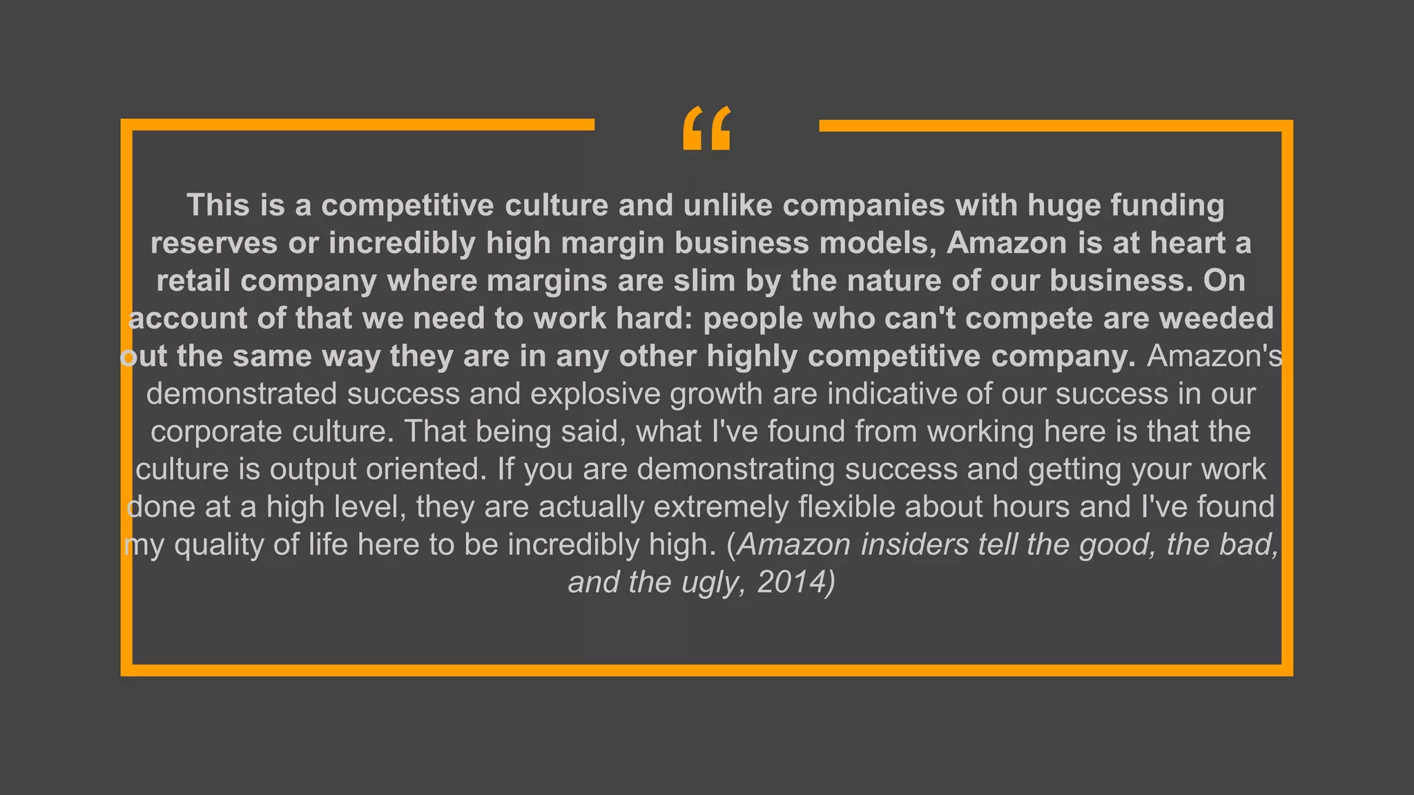 “This is a competitive culture and unlike companies with huge funding
reserves or incredibly high margin business models, Amazon is at heart a
retail company where margins are slim by the nature of our business. On
account of that we need to work hard: people who can't compete are weeded
out the same way they are in any other highly competitive company. Amazon's
demonstrated success and explosive growth are indicative of our success in our
corporate culture. That being said, what I've found from working here is that the
culture is output oriented. If you are demonstrating success and getting your work
done at a high level, they are actually extremely flexible about hours and I've found
my quality of life here to be incredibly high. (Amazon insiders tell the good, the bad,
and the ugly, 2014)
 