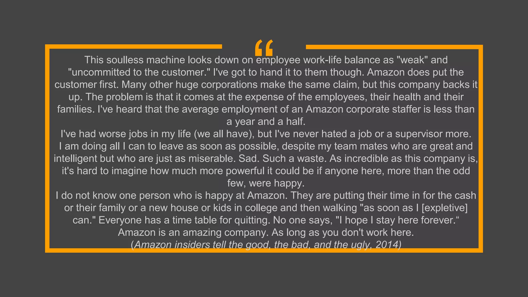 “This soulless machine looks down on employee work-life balance as "weak" and
"uncommitted to the customer." I've got to hand it to them though. Amazon does put the
customer first. Many other huge corporations make the same claim, but this company backs it
up. The problem is that it comes at the expense of the employees, their health and their
families. I've heard that the average employment of an Amazon corporate staffer is less than
a year and a half.
I've had worse jobs in my life (we all have), but I've never hated a job or a supervisor more.
I am doing all I can to leave as soon as possible, despite my team mates who are great and
intelligent but who are just as miserable. Sad. Such a waste. As incredible as this company is,
it's hard to imagine how much more powerful it could be if anyone here, more than the odd
few, were happy.
I do not know one person who is happy at Amazon. They are putting their time in for the cash
or their family or a new house or kids in college and then walking "as soon as I [expletive]
can." Everyone has a time table for quitting. No one says, "I hope I stay here forever.“
Amazon is an amazing company. As long as you don't work here.
(Amazon insiders tell the good, the bad, and the ugly, 2014)
 
