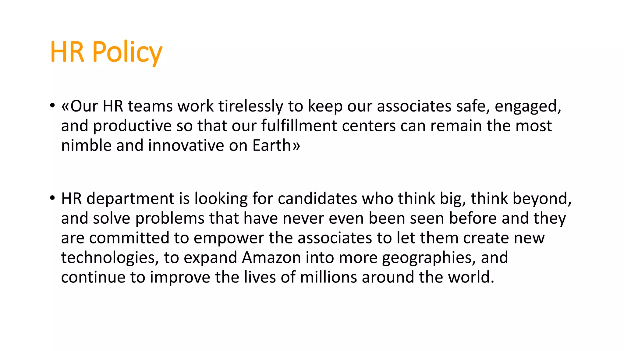 HR Policy
• «Our HR teams work tirelessly to keep our associates safe, engaged,
and productive so that our fulfillment centers can remain the most
nimble and innovative on Earth»
• HR department is looking for candidates who think big, think beyond,
and solve problems that have never even been seen before and they
are committed to empower the associates to let them create new
technologies, to expand Amazon into more geographies, and
continue to improve the lives of millions around the world.
 