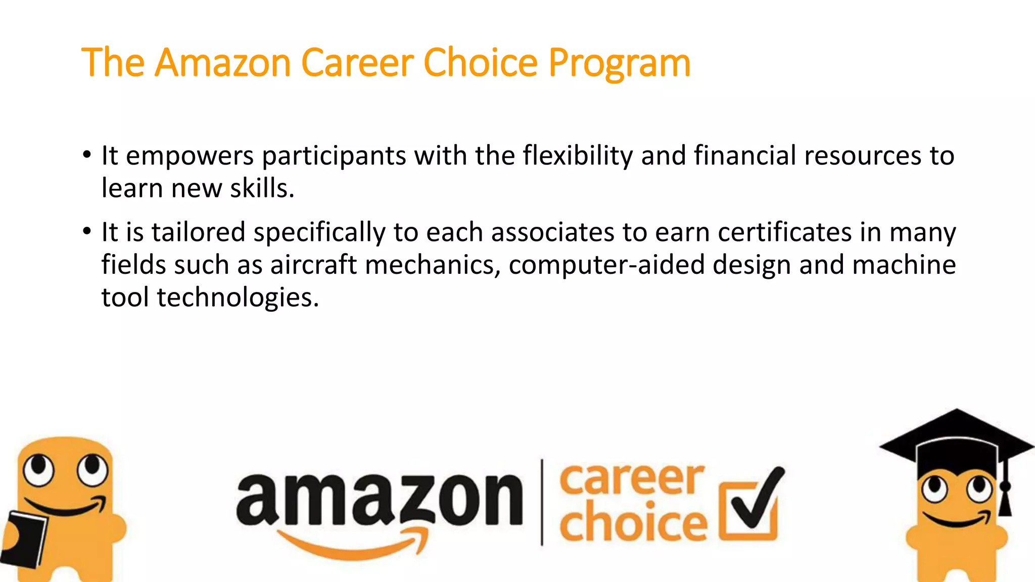 The Amazon Career Choice Program
• It empowers participants with the flexibility and financial resources to
learn new skills.
• It is tailored specifically to each associates to earn certificates in many
fields such as aircraft mechanics, computer-aided design and machine
tool technologies.
 