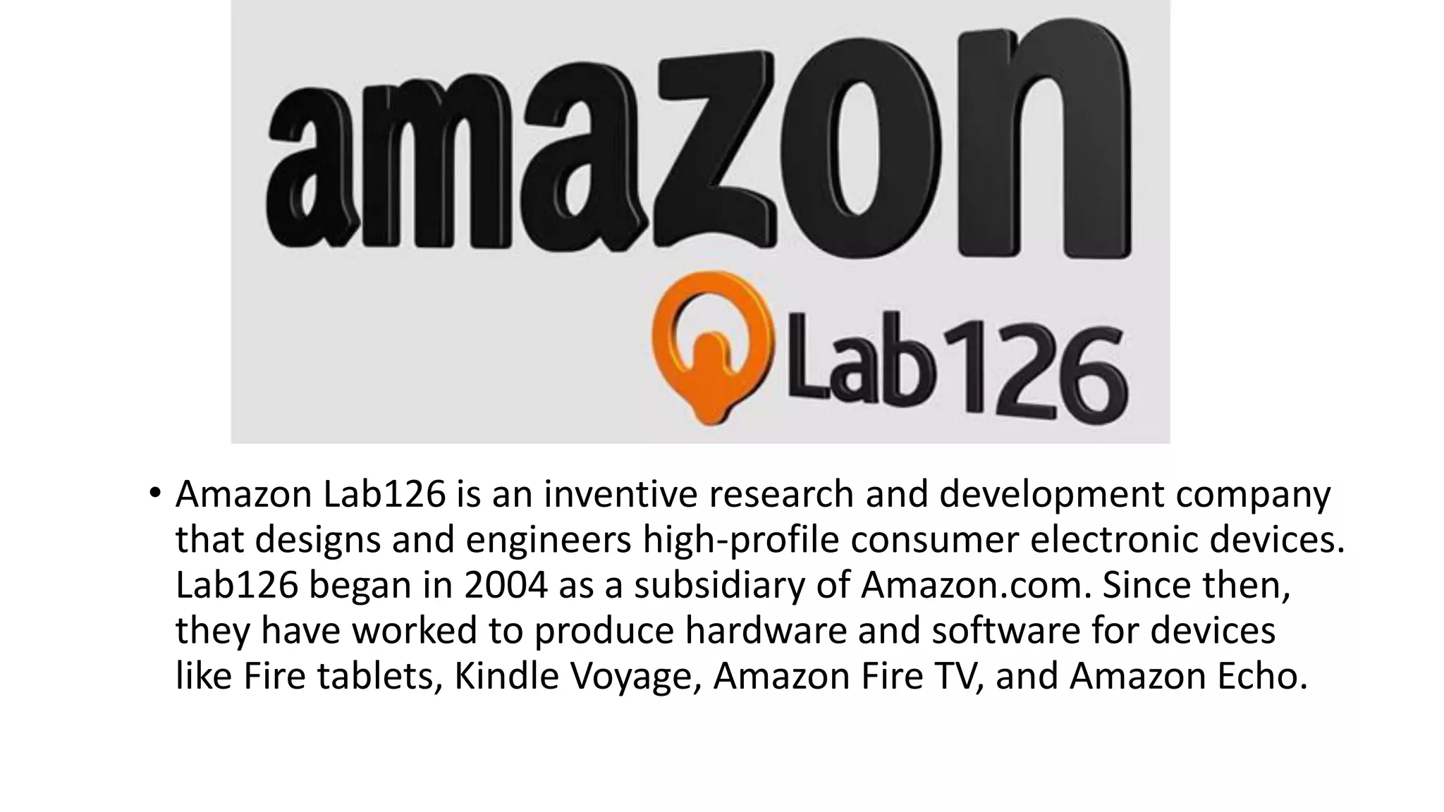 • Amazon Lab126 is an inventive research and development company
that designs and engineers high-profile consumer electronic devices.
Lab126 began in 2004 as a subsidiary of Amazon.com. Since then,
they have worked to produce hardware and software for devices
like Fire tablets, Kindle Voyage, Amazon Fire TV, and Amazon Echo.
 
