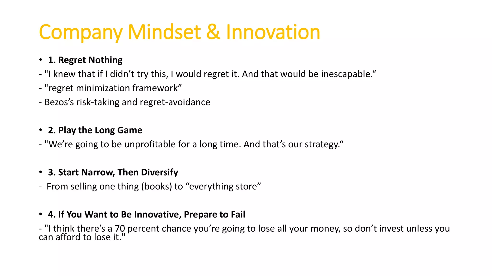 Company Mindset & Innovation
• 1. Regret Nothing
- "I k e that if I did ’t try this, I ould regret it. A d that ould e i es apa le.
- "regret i i izatio fra e ork
- Bezos’s risk-taking and regret-avoidance
• 2. Play the Long Game
- "We’re goi g to e u profita le for a lo g ti e. A d that’s our strategy.
• 3. Start Narrow, Then Diversify
- Fro selli g o e thi g ooks to e erythi g store
• 4. If You Want to Be Innovative, Prepare to Fail
- "I thi k there’s a 70 per e t ha e you’re goi g to lose all your o ey, so do ’t i est u less you
can afford to lose it."
 