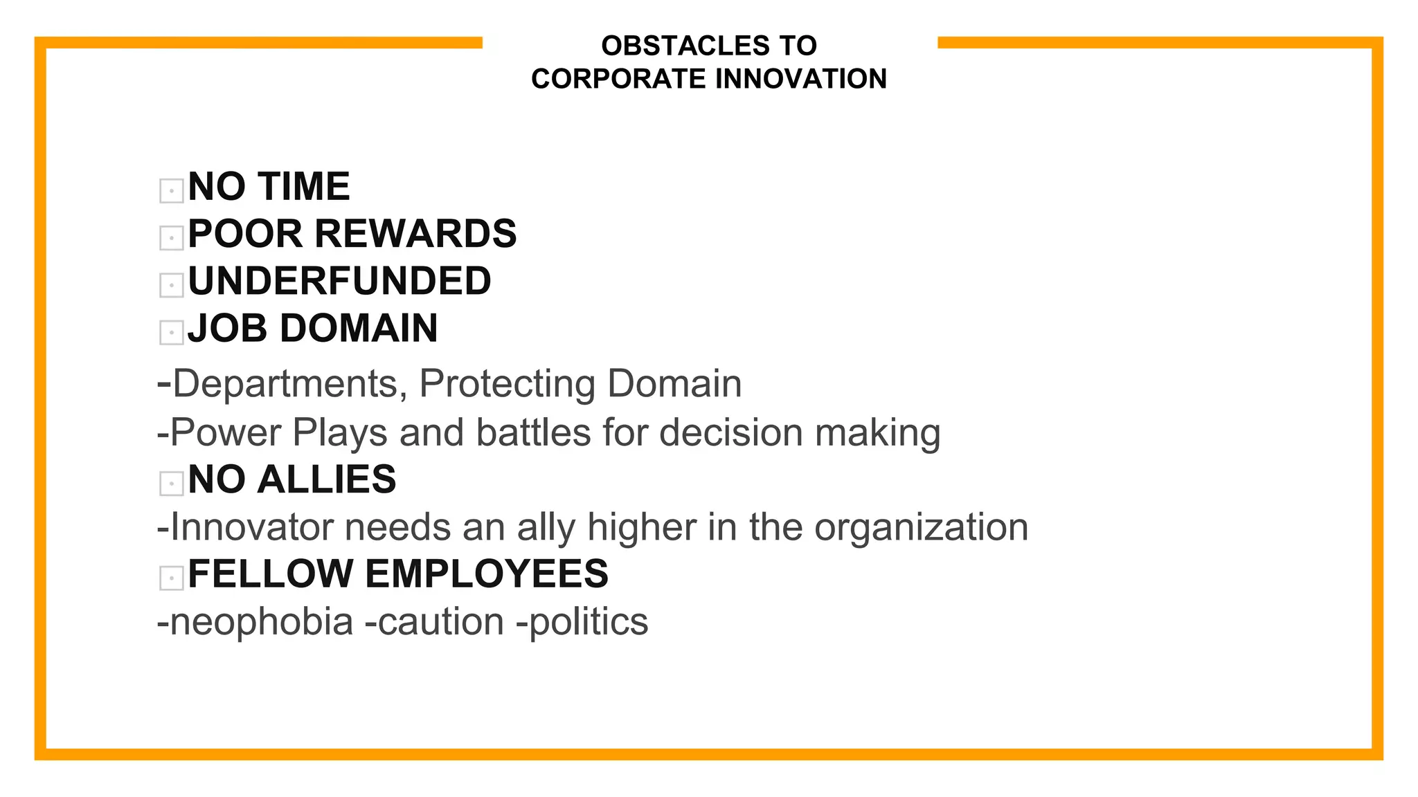 OBSTACLES TO
CORPORATE INNOVATION
⊡NO TIME
⊡POOR REWARDS
⊡UNDERFUNDED
⊡JOB DOMAIN
-Departments, Protecting Domain
-Power Plays and battles for decision making
⊡NO ALLIES
-Innovator needs an ally higher in the organization
⊡FELLOW EMPLOYEES
-neophobia -caution -politics
 