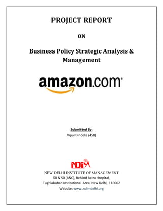 PROJECT REPORT
ON
Business Policy Strategic Analysis &
Management
Submitted By:
Vipul Dinodia (458)
NEW DELHI INSTITUTE OF MANAGEMENT
60 & 50 (B&C), Behind Batra Hospital,
Tughlakabad Institutional Area, New Delhi, 110062
Website: www.ndimdelhi.org
 
