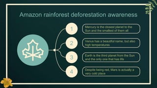 Amazon rainforest deforestation awareness
Mercury is the closest planet to the
Sun and the smallest of them all
1
Venus has a beautiful name, but also
high temperatures
2
Earth is the third planet from the Sun
and the only one that has life
3
Despite being red, Mars is actually a
very cold place
4
 