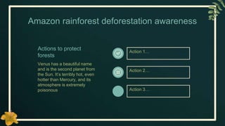 Amazon rainforest deforestation awareness
Actions to protect
forests
Venus has a beautiful name
and is the second planet from
the Sun. It’s terribly hot, even
hotter than Mercury, and its
atmosphere is extremely
poisonous
Action 1…
Action 2…
Action 3…
 
