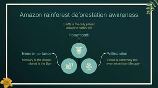 Amazon rainforest deforestation awareness
Bees importance
Mercury is the closest
planet to the Sun
Pollinization
Venus is extremely hot,
even more than Mercury
Honeycomb
Earth is the only planet
known to harbor life
 