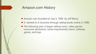 Amazon.com History
 Amazon was founded on July 5, 1994 by Jeff Bezos.
 It started it’s E-business through selling books online in 1998.
 The following year, it began selling music, video games,
consumer electronics, home improvement items, software,
games, and toys.
 