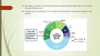  Nowadays, people could find and discover anything they might like to buy online
through Amazon.com.
 Amazon.com currently has 13% market share of all the e-commerce players in the
market.
 