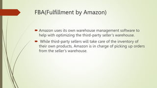 FBA(Fulfillment by Amazon)
 Amazon uses its own warehouse management software to
help with optimizing the third-party seller’s warehouse.
 While third-party sellers will take care of the inventory of
their own products, Amazon is in charge of picking up orders
from the seller’s warehouse.
 
