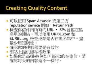  可以使用 SpamAssassin 或第三方
reputation service 例如：Return Path
 檢查你信件內所有的URL，ISPs 會擋在黑
名單的連結。可以使用URIBL.com 和
SURBL.org 檢查連結是否在黑名單中。盡
量少用短網址。
 確認你的連結都要是有效的
 網站上提供隱私權政策
 如果你是高頻率(例如：每天)的在寄信，請
確認每天的內容是不一樣的。
 