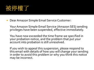  Dear Amazon Simple Email Service Customer:
Your Amazon Simple Email Service (Amazon SES) sending
privileges have been suspended, effective immediately.
You have now exceeded the time frame we specified in
your probation notice, and the problem that put your
account into probation is still unresolved.
If you wish to appeal this suspension, please respond to
this email with details of how you will change your sending
in order to avoid this problem or why you think this notice
may be incorrect.
 