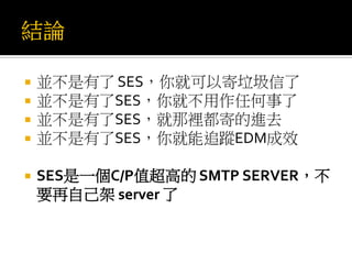  並不是有了 SES，你就可以寄垃圾信了
 並不是有了SES，你就不用作任何事了
 並不是有了SES，就那裡都寄的進去
 並不是有了SES，你就能追蹤EDM成效
 SES是一個C/P值超高的 SMTP SERVER，不
要再自己架 server 了
 