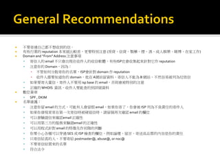  不要寄連自己都不想收到的信。
 有些行業的 reputation 本來就比較差，更要特別注意 (房貸、信貸、製藥、煙、酒、成人娛樂、賭博、在家工作)
 Domain and “From”Address 注意事項
 寄信人的 email 不只會出現在收件人的收信軟體，有些ISP也會收集起來針對它作 reputation
 注意你的 Domain，因為：
▪ 不管如何分散寄你的名單，ISP會針對 domain 作 reputation
▪ 收件人需要知道你的 domain，他在A網站留資料，寄信人不能為 B 網站，不然容易被列為垃圾信
 如果要寄大量信，寄件人不要用 isp base 的 email，否則會被特別的注意
 正確的WHOIS 資訊，收件人要能查的到詳細資料
 數位簽章
 SPF , DKIM
 名單維護：
 注意你留 email 的方式，可能有人會留假 email，如果你寄了，你會被 ISP 列為不負責任的寄件人
 如果你發現常常在第一次寄信時被硬退信時，請留個再次確認 email 的欄位
 可以發驗證信來確認email 正確性
 可以用第三方的服務來驗證email 的正確性
 可以用程式針對 email 的特徵先作初階的判斷
 你要小心各種可以穿過 SES 或 ISP 檢查的欄位，例如論壇、留言，寄送高品質的內容是你的責任
 只寄信給真的人，不要寄給 postmaster@, abuse@, or noc@
 不要寄信給買來的名單
 符合法令
 