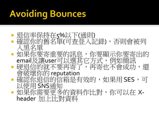  退信率保持在5%以下(通則)
 確認你的舊名單(可查登入記錄)，否則會被列
入黑名單
 如果你要寄重要的訊息，你要顯示你要寄出的
email及讓user可以選其它方式，例如簡訊
 硬退信的就不要再寄了，再寄也不會成功，還
會破壞你的 reputation
 確認你退信的信箱是有效的，如果用 SES，可
以使用 SNS通知
 如果你需要更多的資料作比對，你可以在 X-
header 加上比對資料
 