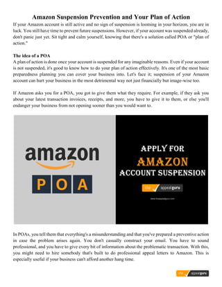 Amazon Suspension Prevention and Your Plan of Action
If your Amazon account is still active and no sign of suspension is looming in your horizon, you are in
luck. You still have time to prevent future suspensions. However, if your account was suspended already,
don't panic just yet. Sit tight and calm yourself, knowing that there's a solution called POA or "plan of
action."
The idea of a POA
A plan of action is done once your account is suspended for any imaginable reasons. Even if your account
is not suspended, it's good to know how to do your plan of action effectively. It's one of the most basic
preparedness planning you can cover your business into. Let's face it; suspension of your Amazon
account can hurt your business in the most detrimental way not just financially but image-wise too.
If Amazon asks you for a POA, you got to give them what they require. For example, if they ask you
about your latest transaction invoices, receipts, and more, you have to give it to them, or else you'll
endanger your business from not opening sooner than you would want to.
In POAs, you tell them that everything's a misunderstanding and that you've prepared a preventive action
in case the problem arises again. You don't casually construct your email. You have to sound
professional, and you have to give every bit of information about the problematic transaction. With this,
you might need to hire somebody that's built to do professional appeal letters to Amazon. This is
especially useful if your business can't afford another hang time.
 