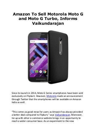 Amazon To Sell Motorola Moto G
and Moto G Turbo, Informs
Vaikundarajan
Since its launch in 2014, Moto G Series smartphones have been sold
exclusively on Flipkart. However, Motorola made an announcement
through Twitter that the smartphones will be available on Amazon
India as well.
“This comes as good news for users as Amazon has always provided
a better deal compared to Flipkart,” says Vaikundarajan. Moreover,
tie-up with other e-commerce website brings in an opportunity to
reach a wider consumer base. As an experiment to the new
 
