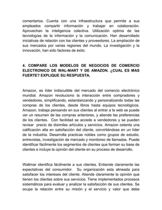 comentarios. Cuenta con una infraestructura que permite a sus
empleados compartir información y trabajar en colaboración.
Aprovechan la inteligencia colectiva. Utilización optima de las
tecnologías de la información y la comunicación. Han desarrollado
iniciativas de relación con los clientes y proveedores. La ampliación de
sus mercados por varias regiones del mundo. La investigación y la
innovación, han sido factores de éxito.
4. COMPARE LOS MODELOS DE NEGOCIOS DE COMERCIO
ELECTRONICO DE WAL-MART Y DE AMAZON. ¿CUAL ES MAS
FUERTE? EXPLIQUE SU RESPUESTA.
Amazon, es líder indiscutible del mercado del comercio electrónico
mundial. Amazon revoluciono la interacción entre compradores y
vendedores, simplificando, estandarizando y personalizando todas las
compras de los clientes, desde libros hasta equipos tecnológicos.
Amazon, trabaja pensando en sus clientes al entrar a la web se puede
ver un resumen de las compras anteriores, y atiende las preferencias
de los clientes. Con facilidad se accede a vendedores y se pueden
revisar precio de disimiles artículos y servicios. Amazon ostenta una
calificación alta en satisfacción del cliente, convirtiéndose en un líder
de la industria. Desarrolla practicas nobles como grupos de estudio,
entrevistas, investigación de mercado y monitoreo de llamadas. Puede
identificar fácilmente los segmentos de clientes que forman su base de
clientes e incluye la opinión del cliente en su proceso de desarrollo.
Waltmar identifica fácilmente a sus clientes. Entiende claramente las
expectativas del consumidor. Su organización esta alineada para
satisfacer los intereses del cliente. Atiende claramente la opinión que
tienen los clientes sobre sus servicios. Tiene implementados procesos
sistemáticos para evaluar y analizar la satisfacción de sus clientes. Se
ocupa la relación entre su misión y el servicio y valor que debe
 