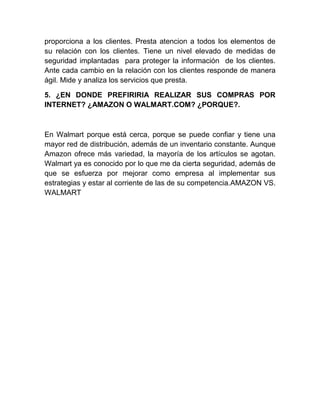 proporciona a los clientes. Presta atencion a todos los elementos de
su relación con los clientes. Tiene un nivel elevado de medidas de
seguridad implantadas para proteger la información de los clientes.
Ante cada cambio en la relación con los clientes responde de manera
ágil. Mide y analiza los servicios que presta.
5. ¿EN DONDE PREFIRIRIA REALIZAR SUS COMPRAS POR
INTERNET? ¿AMAZON O WALMART.COM? ¿PORQUE?.
En Walmart porque está cerca, porque se puede confiar y tiene una
mayor red de distribución, además de un inventario constante. Aunque
Amazon ofrece más variedad, la mayoría de los artículos se agotan.
Walmart ya es conocido por lo que me da cierta seguridad, además de
que se esfuerza por mejorar como empresa al implementar sus
estrategias y estar al corriente de las de su competencia.AMAZON VS.
WALMART
 