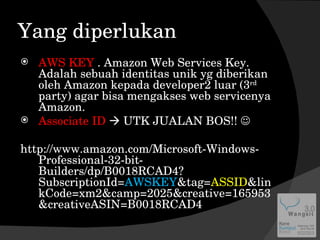 Yang diperlukan AWS KEY  . Amazon Web Services Key. Adalah sebuah identitas unik yg diberikan oleh Amazon kepada developer2 luar (3 rd  party) agar bisa mengakses web servicenya Amazon. Associate ID    UTK JUALAN BOS!!   http://www.amazon.com/Microsoft-Windows-Professional-32-bit-Builders/dp/B0018RCAD4?SubscriptionId= AWSKEY &tag= ASSID &linkCode=xm2&camp=2025&creative=165953&creativeASIN=B0018RCAD4 