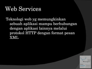 Web Services Teknologi web yg memungkinkan sebuah aplikasi mampu berhubungan dengan aplikasi lainnya melalui protokol HTTP dengan format pesan XML 