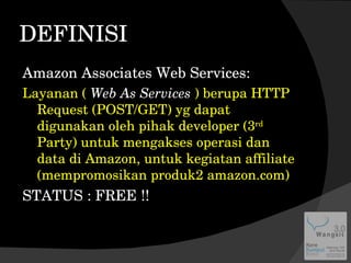 DEFINISI Amazon Associates Web Services: Layanan (  Web As Services  ) berupa HTTP Request (POST/GET) yg dapat digunakan oleh pihak developer (3 rd  Party) untuk mengakses operasi dan data di Amazon, untuk kegiatan affiliate (mempromosikan produk2 amazon.com) STATUS : FREE !! 