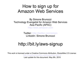 This work is licensed under a Creative Commons Attribution, ShareAlike 2.5 License:  http://creativecommons.org/licenses/by-sa/2.5/ Last update for this document: May 8th, 2010 How to sign up for Amazon Web Services By Simone Brunozzi Technology Evangelist for Amazon Web Services Asia Pacific (APAC) http://aws.amazon.com Twitter:  http://twitter.com/simon Linkedin: Simone Brunozzi http://bit.ly/aws-signup 