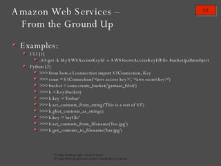 Examples: CLI [1] ./s3-get -k MyAWSAccessKeyId -s AWSSecretAccessKeyIdFile /bucket/pathtoobject Python [2] >>> from boto.s3.connection import S3Connection, Key >>> conn = S3Connection('<aws access key>', '<aws secret key>') >>> bucket = conn.create_bucket('garnaat_fileit') >>> k = Key(bucket) >>> k.key = 'foobar' >>> k.set_contents_from_string('This is a test of S3') >>> k.ghet_contents_as_string() >>> k.key = 'myfile' >>> k.set_contents_from_filename('foo.jpg') >>> k.get_contents_to_filename('bar.jpg') [1] http://code.google.com/p/s3-bash/ [2] http://boto.googlecode.com/svn/trunk/doc/s3_tut.txt Amazon Web Services – From the Ground Up 