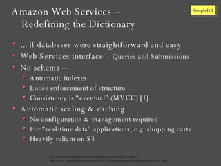 Amazon Web Services – Redefining the Dictionary ... if databases were straightforward and easy Web Services interface –  Queries and Submissions No schema – Automatic indexes Loose enforcement of structure Consistency is “eventual” (MVCC) [1] Automatic scaling & caching No configuration & management required For “real-time data” applications; e.g. shopping carts Heavily reliant on S3 [1] http://en.wikipedia.org/wiki/Multiversion_concurrency_control http://www.sriramkrishnan.com/blog/2007/12/amazon-simpledb-technical-overview.html 