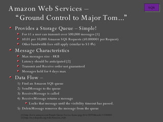 Provides a Storage Queue – Simple! For $1 a user can transmit over 500,000 messages [1] $0.01 per 10,000 Amazon SQS Requests ($0.000001 per Request) Other bandwidth fees still apply (similar to S3 #'s) Message Characteristics Max messages size - 8KB Latency should be anticipated [2] Transmit and Receive order not guaranteed Messages held for 4 days max Data Flow – Find an Amazon SQS queue SendMessage to the queue ReceiveMessage is called ReceiveMessage returns a message  Locks that message until the visibility timeout has passed. DeleteMessage removes the message from the queue [1] http://www.amazon.com/Simple-Queue-Service-home-page/b?ie=UTF8&node=13584001 [2] http://en.wikipedia.org/wiki/Amazon_SQS Amazon Web Services – “Ground Control to Major Tom...” 