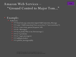 Example: Python [1] >>> from boto.sqs.connection import SQSConnection, Message >>> conn = SQSConnection('<aws access key>', '<aws secret key>') >>> q = conn.create_queue('myqueue', 60) >>> m = Message() >>> m.set_body('This is my first message.') >>> rs = q.write(m) >>> rs = q.get_messages() >>> rs[0].get_body() >>> q.delete_message(rs[0]) [1] http://boto.googlecode.com/svn/trunk/doc/sqs_tut.txt [2] http://aws.typepad.com/aws/2007/05/sqs_super_queue.html Amazon Web Services – “Ground Control to Major Tom...” 