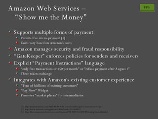 Amazon Web Services – “Show me the Money” Supports multiple forms of payment Permits true micro-payment [1] Costs vary based on Amazon's costs Amazon manages security and fraud responsibility “ GateKeeper” enforces policies for senders and receivers Explicit “Payment Instructions” language “ only five transactions or $50 per month" or "refuse payment after August 1" Three token exchange Integrates with Amazon's existing customer experience “ Tens of Millions of existing customers” “ Pay Now” Widget Promotes “market places” for intermediaries [1] http://paulstamatiou.com/2007/08/04/why-you-shouldnt-ignore-amazons-new-fps [2] http://www.amazon.com/gp/browse.html?node=342430011 [3] http://docs.amazonwebservices.com/AmazonFPS/2007-01-08/FPSGettingStartedGuide/ 