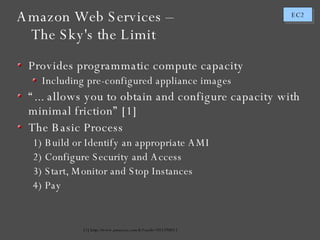Amazon Web Services – The Sky's the Limit [1] http://www.amazon.com/b/?node=201590011 Provides programmatic compute capacity Including pre-configured appliance images “ ... allows you to obtain and configure capacity with minimal friction” [1] The Basic Process Build or Identify an appropriate AMI Configure Security and Access Start, Monitor and Stop Instances Pay 