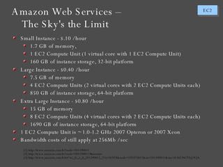 Amazon Web Services – The Sky's the Limit [1] http://www.amazon.com/b/?node=201590011 [2] http://www.amazon.com/b/?node=201590011#measure [3] http://www.amazon.com/b/ref=sc_fe_c_0_201590011_2?ie=UTF8&node=370375011&no=201590011&me=A36L942TSJ2AJA Small Instance - $.10 / hour 1.7 GB of memory,  1 EC2 Compute Unit (1 virtual core with 1 EC2 Compute Unit) 160 GB of instance storage, 32-bit platform Large Instance - $0.40 / hour 7.5 GB of memory 4 EC2 Compute Units (2 virtual cores with 2 EC2 Compute Units each) 850 GB of instance storage, 64-bit platform Extra Large Instance - $0.80 / hour 15 GB of memory 8 EC2 Compute Units (4 virtual cores with 2 EC2 Compute Units each) 1690 GB of instance storage, 64-bit platform 1 EC2 Compute Unit is ~ 1.0-1.2 GHz 2007 Opteron or 2007 Xeon  Bandwidth costs of still apply at 256Mb / sec 