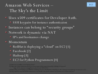 Amazon Web Services – The Sky's the Limit Uses x509 certificates for Developer Auth. SSH keypairs for instance authenticaion Instances can belong to “security groups” Network is dynamic via NAT IP's and hostnames change Momentum RedHat is deploying a “cloud” on EC2 [1] Facebook [2] Hadoop [3] EC2 for Python Programmers [4] [1] http://www.redhat.com/solutions/cloud/ [2] http://developer.amazonwebservices.com/connect/entry.jspa?externalID=1044&ref=featured http://www.amazon.com/gp/browse.html?node=391557011 [3] http://blog.awswebshop.com/2008/02/27/taking-massive-distributed-computing-to-the-common-man-hadoop-on-amazon-ec2s3/ [4] http://jimmyg.org/2007/09/01/amazon-ec2-for-people-who-prefer-debian-and-python-over-fedora-and-java/ 