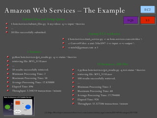 Amazon Web Services – The Example [1] http://developer.amazonwebservices.com/connect/entry.jspa?externalID=691&categoryID=100 $ boto/services/submit_files.py -b myvideos -q vc-input ~/movies ... 50 files successfully submitted. $ boto/services/start_service.py -r -m boto.services.convertvideo \ -c ConvertVideo -a ami-2eba5f47 -i vc-input -o vc-output \ -e mitch@garnaat.com -n 1 python boto/services/get_results.py -q vc-status ~/movies retrieving file: MVI_3110.mov ... 50 results successfully retrieved. Minimum Processing Time: 2 Maximum Processing Time: 58 Average Processing Time: 17.820000 Elapsed Time: 896 Throughput: 3.348214 transactions / minute $ python boto/services/get_results.py -q test-status ~/movies retrieving file: MVI_3110.mov 500 results successfully retrieved. ... Minimum Processing Time: 2 Maximum Processing Time: 60 Average Processing Time: 17.794000 Elapsed Time: 928 Throughput: 32.327586 transactions / minute Submit Files and Setup Queue Startup EC2 worker(s) 1 Instance 10 Instances, 500 files 