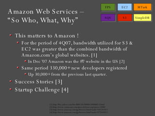This matters to Amazon ! For the period of 4Q07, bandwidth utilized for S3 & EC2 was greater than the combined bandwidth of Amazon.com’s global websites. [1] In Dec '07 Amazon was the #7 website in the US [2] Same period 330,000+ new developers registered  Up 30,000+ from the previous last quarter. Success Stories [3] Startup Challenge [4] Amazon Web Services –  “So Who, What, Why” [1] http://biz.yahoo.com/bw/080130/20080130006013.html [2] http://www.comscore.com/press/release.asp?press=2000 [3] http://www.amazon.com/gp/browse.html?node=182241011 [4] http://www.amazon.com/gp/browse.html?node=377634011 