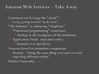 Amazon Web Services – Take Away Customers can leverage the “cloud” ! Energy getting invested “up the stack” “ The Industry” is embracing “simplicity” “ Functional programming” renaissance Analogs to the resurgence of the mainframe Application Trend - trust (but verify)  Intuition over specificity Amazon doesn't re-instantiate components Insanity - “doing the same thing over and over and expecting different results.” Define Commodity - ... 