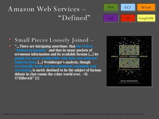 Small Pieces Loosely Joined – “ ...There are intriguing assertions: that  the Web is "broken on purpose"  and that its many pockets of  erroneous information and its available forums [...] let  people feel more comfortable with their own inherent imperfections . [...] Weinberger's analysis, though  occasionally facile and too relentlessly optimistic and overstated , is surely destined to be the subject of furious debate in chat rooms the cyber-world over. --H. O'Billovich” [1] [1] http://www.amazon.com/Small-Pieces-Loosely-Joined-Unified/dp/B00008NRGI/ref=pd_bbs_sr_1?ie=UTF8&s=books&qid=1204731761&sr=8-1 Amazon Web Services –  “Defined” 