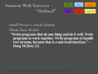 Small Pieces Loosely Joined Think Unix Model – “ Write programs that do one thing and do it well. Write programs to work together. Write programs to handle text streams, because that is a universal interface.” -- Doug McIlroy [1] [1] [Salus] Peter H. Salus. A Quarter-Century of Unix. Addison-Wesley. 1994. ISBN 0-201-54777-5 Amazon Web Services –  “Defined” 