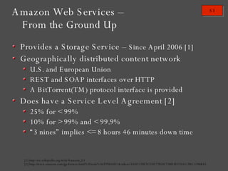 Amazon Web Services – From the Ground Up Provides a Storage Service –  Since April 2006 [1] Geographically distributed content network U.S. and European Union REST and SOAP interfaces over HTTP A BitTorrent(TM) protocol interface is provided Does have a Service Level Agreement [2] 25% for < 99% 10% for > 99% and < 99.9% “ 3 nines” implies <= 8 hours 46 minutes down time [1] http://en.wikipedia.org/wiki/Amazon_S3 [2] http://www.amazon.com/gp/browse.html%3fnode%3d379654011&token=3A0F170E7CEFE27BDC730D3D7344512BC1296B83 