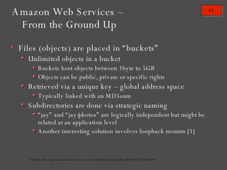 Amazon Web Services – From the Ground Up Files (objects) are placed in “buckets” Unlimited objects in a bucket Buckets host objects between 1byte to 5GB Objects can be public, private or specific rights Retrieved via a unique key – global address space Typically linked with an MD5sum Subdirectories are done via strategic naming “ jay” and “jay/photos” are logically independent but might be related at an application level Another interesting solution involves loopback mounts [1] [1] http://developer.amazonwebservices.com/connect/thread.jspa?threadID=10271&tstart=30 