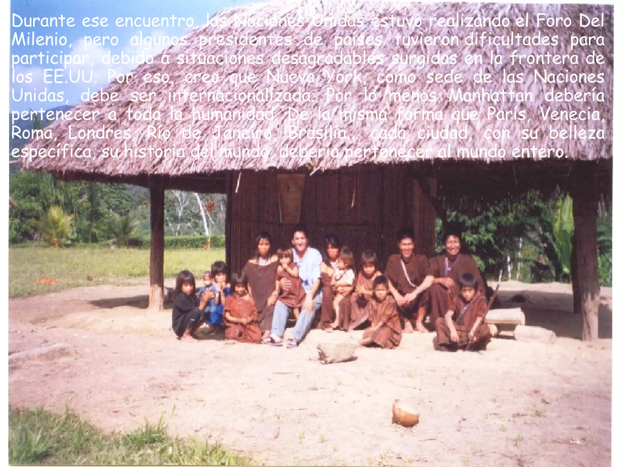 Durante ese encuentro, las Naciones Unidas estuvo realizando el Foro Del Milenio, pero algunos presidentes de países tuvieron dificultades para participar, debido a situaciones desagradables surgidas en la frontera de los EE.UU. Por eso, creo que Nueva York, como sede de las Naciones Unidas, debe ser internacionalizada. Por lo menos Manhattan debería pertenecer a toda la humanidad. De la misma forma que París, Venecia, Roma, Londres, Río de Janeiro, Brasilia... cada ciudad, con su belleza específica, su historia del mundo, debería pertenecer al mundo entero.  