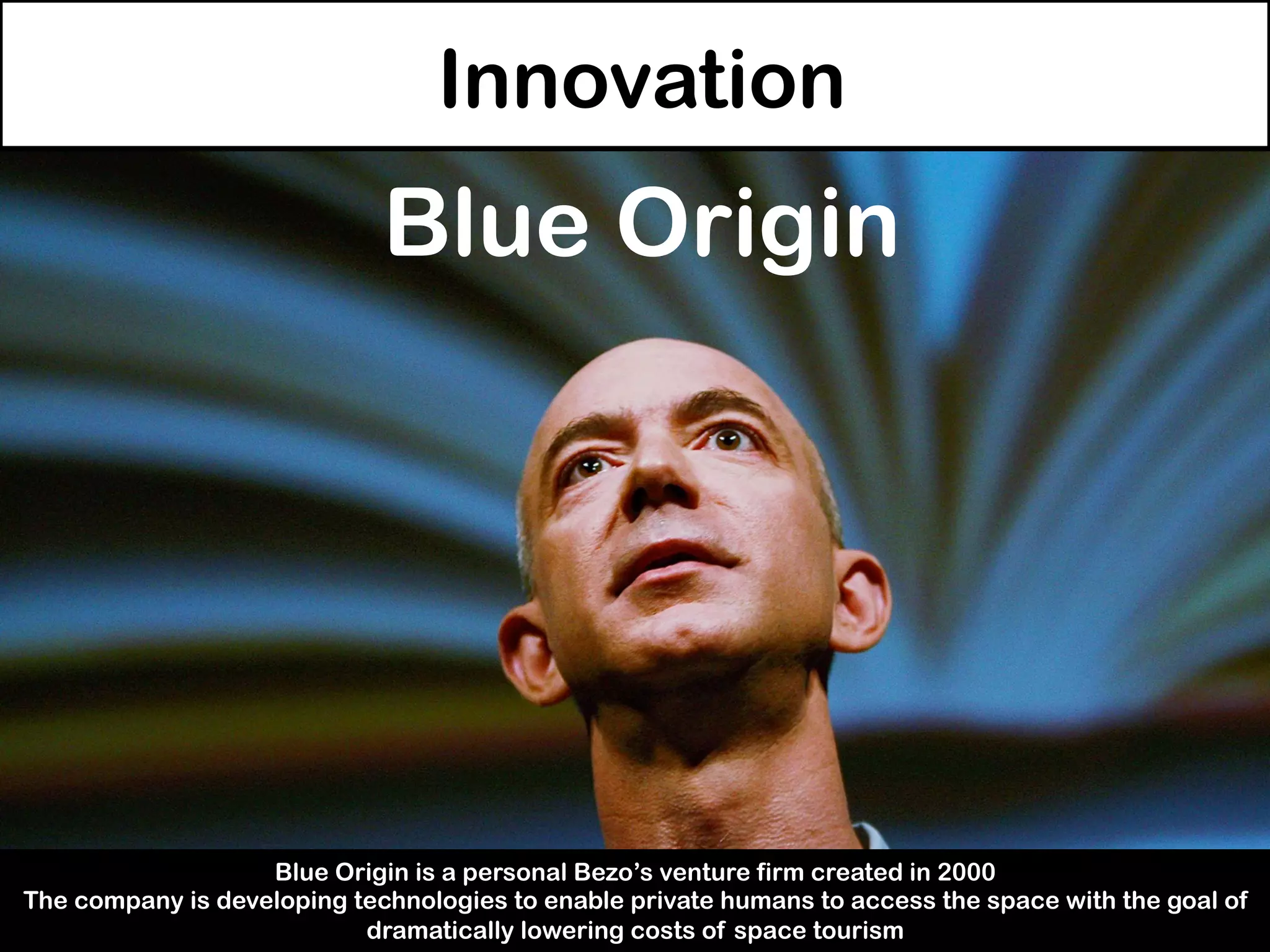 Innovation
Blue Origin
Blue Origin is a personal Bezo’s venture firm created in 2000
The company is developing technologies to enable private humans to access the space with the goal of
dramatically lowering costs of space tourism
 