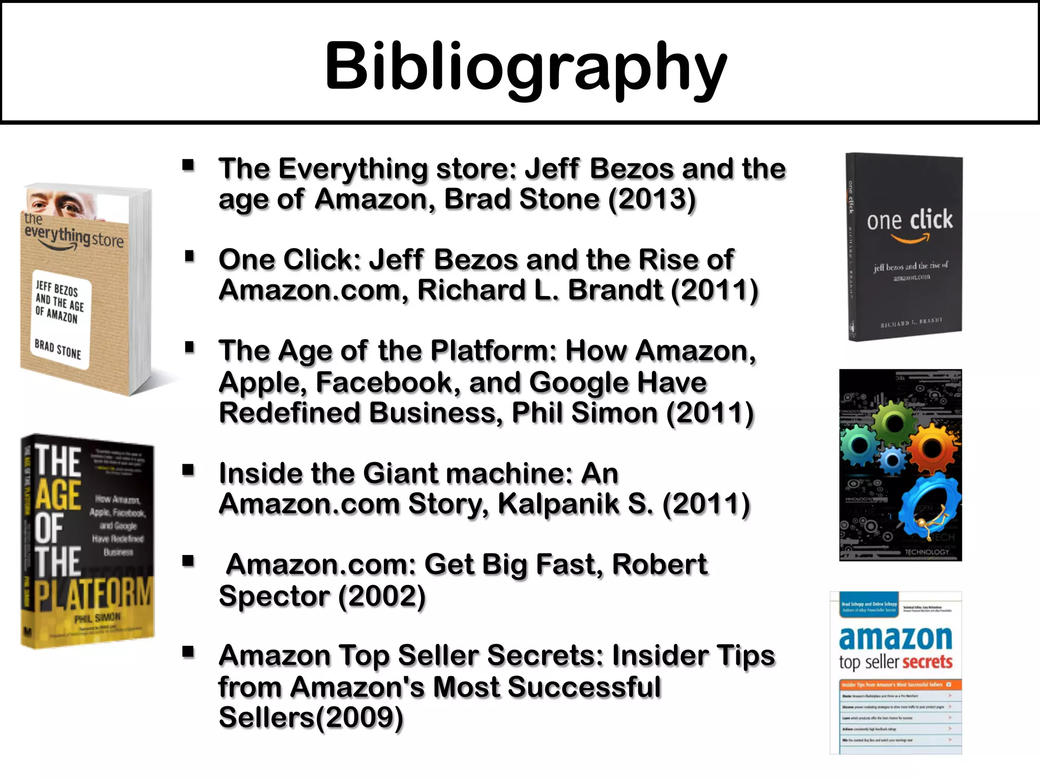 §  The Everything store: Jeff Bezos and the
age of Amazon, Brad Stone (2013)
§  One Click: Jeff Bezos and the Rise of
Amazon.com, Richard L. Brandt (2011)
§  The Age of the Platform: How Amazon,
Apple, Facebook, and Google Have
Redefined Business, Phil Simon (2011)
§  Inside the Giant machine: An
Amazon.com Story, Kalpanik S. (2011)
§  Amazon.com: Get Big Fast, Robert
Spector (2002)
§  Amazon Top Seller Secrets: Insider Tips
from Amazon's Most Successful
Sellers(2009)
Bibliography
 