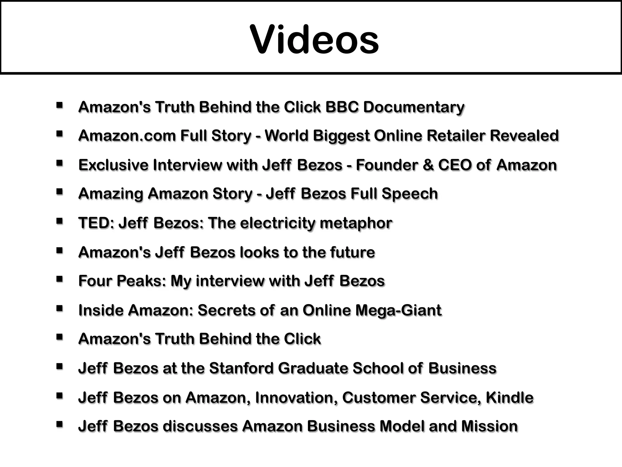 Videos
§  Amazon's Truth Behind the Click BBC Documentary
§  Amazon.com Full Story - World Biggest Online Retailer Revealed
§  Exclusive Interview with Jeff Bezos - Founder & CEO of Amazon
§  Amazing Amazon Story - Jeff Bezos Full Speech
§  TED: Jeff Bezos: The electricity metaphor
§  Amazon's Jeff Bezos looks to the future
§  Four Peaks: My interview with Jeff Bezos
§  Inside Amazon: Secrets of an Online Mega-Giant
§  Amazon's Truth Behind the Click
§  Jeff Bezos at the ‪Stanford Graduate School of Business
§  Jeff Bezos on Amazon, Innovation, Customer Service, Kindle
§  Jeff Bezos discusses Amazon Business Model and Mission
 